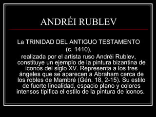 ANDRÉI RUBLEV 
La TRINIDAD DEL ANTIGUO TESTAMENTO 
(c. 1410), 
realizada por el artista ruso Andréi Rublev, 
constituye un ejemplo de la pintura bizantina de 
iconos del siglo XV. Representa a los tres 
ángeles que se aparecen a Abraham cerca de 
los robles de Mambré (Gén. 18, 2-15). Su estilo 
de fuerte linealidad, espacio plano y colores 
intensos tipifica el estilo de la pintura de iconos. 
 