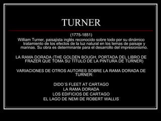 TURNER 
(1775-1851) 
William Turner, paisajista inglés reconocido sobre todo por su dinámico 
tratamiento de los efectos de la luz natural en los temas de paisaje y 
marinas. Su obra es determinante para el desarrollo del impresionismo. 
LA RAMA DORADA (THE GOLDEN BOUGH, PORTADA DEL LIBRO DE 
FRAZER QUE TOMA SU TÍTULO DE LA PINTURA DE TURNER) 
VARIACIONES DE OTROS AUTORES SOBRE LA RAMA DORADA DE 
TURNER: 
DIDO´S FLEET AT CARTAGO 
LA RAMA DORADA 
LOS EDIFICIOS DE CARTAGO 
EL LAGO DE NEMI DE ROBERT WALLIS 
 
