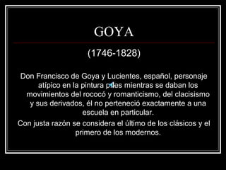 GOYA 
(1746-1828) 
Don Francisco de Goya y Lucientes, español, personaje 
atípico en la pintura pues mientras se daban los 
movimientos del rococó y romanticismo, del clacisismo 
y sus derivados, él no perteneció exactamente a una 
escuela en particular. 
Con justa razón se considera el último de los clásicos y el 
primero de los modernos. 
 