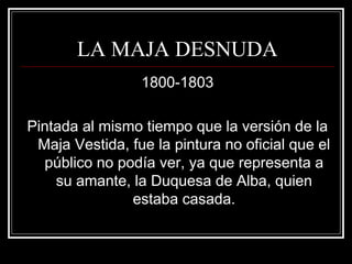 LA MAJA DESNUDA 
1800-1803 
Pintada al mismo tiempo que la versión de la 
Maja Vestida, fue la pintura no oficial que el 
público no podía ver, ya que representa a 
su amante, la Duquesa de Alba, quien 
estaba casada. 
 