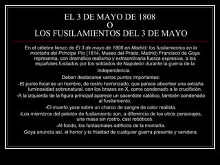 EL 3 DE MAYO DE 1808 
O 
LOS FUSILAMIENTOS DEL 3 DE MAYO 
En el célebre lienzo de El 3 de mayo de 1808 en Madrid: los fusilamientos en la 
montaña del Príncipe Pío (1814, Museo del Prado, Madrid) Francisco de Goya 
representa, con dramático realismo y extraordinaria fuerza expresiva, a los 
españoles fusilados por los soldados de Napoleón durante la guerra de la 
Independencia. 
Deben destacarse varios puntos importantes: 
-El punto focal es un hombre, de rostro horrorizado, que parece absorber una extraña 
luminosidad sobrenatural, con los brazos en X, como condenado a la crucifixión. 
-A la izquierda de la figura principal aparece un sacerdote católico, también condenado 
al fusilamiento. 
-El muerto yace sobre un charco de sangre de color realista. 
-Los miembros del pelotón de fusilamiento son, a diferencia de los otros personajes, 
una masa sin rostro, casi robóticos. 
-Al fondo, los fantasmales edificios de la montaña. 
Goya anuncia así, el horror y la frialdad de cualquier guerra presente y venidera. 
 