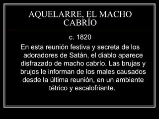 AQUELARRE, EL MACHO 
CABRÍO 
c. 1820 
En esta reunión festiva y secreta de los 
adoradores de Satán, el diablo aparece 
disfrazado de macho cabrío. Las brujas y 
brujos le informan de los males causados 
desde la última reunión, en un ambiente 
tétrico y escalofriante. 
 