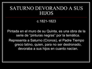 SATURNO DEVORANDO A SUS 
HIJOS 
c.1821-1823 
Pintada en el muro de su Quinta, es una obra de la 
serie de “pinturas negras” por la temática. 
Representa a Saturno (Cronos), el Padre Tiempo 
greco latino, quien, para no ser destronado, 
devoraba a sus hijos en cuanto nacían. 
 