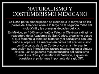 NATURALISMO Y 
COSTUMBRISMO MEXICANO 
La lucha por la emancipación se extendió a la mayoría de los 
países de América Latina a lo largo de la segunda mitad del 
siglo XVIII y las primeras décadas del XIX. 
En México, en 1846 se contrató a Pelegrín Clavé para dirigir la 
reapertura de la Academia de San Carlos, organismo desde 
el que fomentó la temática histórica y el paisajismo con una 
visión europeísta. La reacción en contra del academicismo 
corrió a cargo de Juan Cordero, con una interesante 
producción que introdujo los rasgos mexicanos en la pintura 
clásica. Los seguidores más destacados del paisajismo 
fueron Luis Coto y José María de Velasco, a quien se 
considera el pintor más importante del siglo XIX. 
 