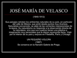 JOSÉ MARÍA DE VELASCO 
(1840-1912) 
Sus paisajes retratan los ambientes naturales de su país, en particular 
del valle de México, que pintó desde puntos muy diversos. 
Naturalista convencido, se alejó de las corrientes impresionistas de 
la época. Su naturalismo no responde a la observación directa de 
la naturaleza, sino que sus cuadros tienen una plástica e 
imaginación muy personales que le dieron reconocida fama. Viajó 
por el interior de su país y expuso en Filadelfia, París y Chicago. 
UN PEQUEÑO VOLCÁN 
(1887) 
Se conserva en la Narodni Galerie de Praga. 
 