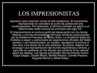 LOS IMPRESIONISTAS 
Apareció como reacción contra el arte académico. El movimiento 
impresionista se considera el punto de partida del arte 
contemporáneo. Por extensión, el término también se aplicó a un 
determinado estilo musical de principios del siglo XX. 
El impresionismo en pintura partió del desacuerdo con los temas 
clásicos y con las encorsetadas fórmulas artísticas preconizadas 
por la Academia Francesa de Bellas Artes. La Academia fijaba los 
modelos a seguir y patrocinaba las exposiciones oficiales del Salón 
parisino. Los impresionistas, en cambio, escogieron la pintura al 
aire libre y los temas de la vida cotidiana. Su primer objetivo fue 
conseguir una representación del mundo espontánea y directa, y 
para ello se centraron en los efectos que produce la luz natural 
sobre los objetos. Las figuras principales del movimiento fueron: 
Edgar Degas, Claude Monet, Berthe Morisot, Camille Pissarro, 
Auguste Renoir y Alfred Sisley. 
 