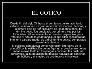 EL GÓTICO 
Desde fin del siglo XII hasta el comienzo del renacimiento 
italiano, se introdujo un gran repertorio de medios técnicos, y 
la pintura dejó de ser exclusiva de los monasterios. El 
término gótico fue empleado por primera vez por los 
tratadistas del renacimiento, en sentido peyorativo, para 
referirse al arte de la edad media, al que ellos consideraban 
inferior y bárbaro (godo, de ahí el término gótico) comparado 
con el arte clásico. 
El estilo se caracteriza por la valoración expresiva de lo 
anecdótico, la estilización de las figuras, el predominio de las 
líneas curvas tanto en los pliegues como en las posturas 
corporales, la introducción de detalles naturalistas con fines 
simbólicos y el empleo de una técnica minuciosa. 
 