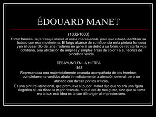 ÉDOUARD MANET 
(1832-1883) 
Pintor francés, cuyo trabajo inspiró el estilo impresionista, pero que rehusó identificar su 
trabajo con este movimiento. El largo alcance de su influencia en la pintura francesa 
y en el desarrollo del arte moderno en general se debió a su forma de retratar la vida 
cotidiana, a su utilización de amplias y simples áreas de color y a su técnica de 
pincelada vívida. 
DESAYUNO EN LA HIERBA 
1863 
Representaba una mujer totalmente desnuda acompañada de dos hombres 
completamente vestidos atrajo inmediatamente la atención general, pero fue 
atacado con dureza por los críticos. 
Es una pintura intencional, que promueve al pudor. Manet dijo que no era una figura 
alegórica ni una diosa la mujer desnuda, ni que era de mal gusto, sino que su tema 
era la luz: esta idea es la que dió origen al impresionismo. 
 