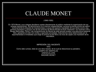 CLAUDE MONET 
(1840-1926) 
En 1874 Monet y sus colegas decidieron apelar directamente al público mediante la organización de sus 
propias exposiciones. Se denominaron a sí mismos independientes, aunque la prensa pronto les aplicó 
burlonamente la etiqueta de impresionistas a causa del aspecto inacabado de sus obras (como una 
primera impresión) y porque una de las pinturas de Monet llevaba el título Impresión: sol naciente (1872, 
Museo Marmottan, París). Las composiciones de Monet de este periodo poseen una estructura bastante 
libre, aplicando el color con cortas y vigorosas pinceladas. Esta técnica viene determinada por la 
espontaneidad e inmediatez que exige la pintura al aire libre a la hora de captar una impresión de la 
naturaleza. 
IMPRESIÓN: SOL NACIENTE 
1872 
Como dato curioso, ésta es una obra robada, de la cual se desconoce su paradero. 
CAMPO DE AMAPOLAS 
GRENOUILLERE 
MADAME MONET 
 