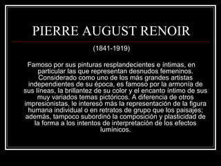 PIERRE AUGUST RENOIR 
(1841-1919) 
Famoso por sus pinturas resplandecientes e íntimas, en 
particular las que representan desnudos femeninos. 
Considerado como uno de los más grandes artistas 
independientes de su época, es famoso por la armonía de 
sus líneas, la brillantez de su color y el encanto íntimo de sus 
muy variados temas pictóricos. A diferencia de otros 
impresionistas, le interesó más la representación de la figura 
humana individual o en retratos de grupo que los paisajes; 
además, tampoco subordinó la composición y plasticidad de 
la forma a los intentos de interpretación de los efectos 
lumínicos. 
 