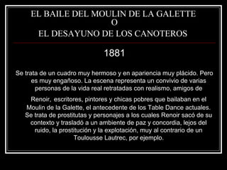 EL BAILE DEL MOULIN DE LA GALETTE 
O 
EL DESAYUNO DE LOS CANOTEROS 
1881 
Se trata de un cuadro muy hermoso y en apariencia muy plácido. Pero 
es muy engañoso. La escena representa un convivio de varias 
personas de la vida real retratadas con realismo, amigos de 
Renoir, escritores, pintores y chicas pobres que bailaban en el 
Moulin de la Galette, el antecedente de los Table Dance actuales. 
Se trata de prostitutas y personajes a los cuales Renoir sacó de su 
contexto y trasladó a un ambiente de paz y concordia, lejos del 
ruido, la prostitución y la explotación, muy al contrario de un 
Toulousse Lautrec, por ejemplo. 
 