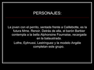 PERSONAJES: 
La joven con el perrito, sentada frente a Caillebotte, es la 
futura Mme. Renoir. Detrás de ella, el barón Barbier 
contempla a la bella Alphonsine Fournaise, recargada 
en la balaustrada. 
Lothe, Ephrussi, Lestringuez y la modelo Angéle 
completan este grupo. 
 