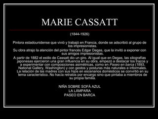 MARIE CASSATT 
(1844-1926) 
Pintora estadounidense que vivió y trabajó en Francia, donde se adscribió al grupo de 
los impresionistas. 
Su obra atrajo la atención del pintor francés Edgar Degas, que la invitó a exponer con 
sus amigos impresionistas. 
A partir de 1882 el estilo de Cassatt dio un giro. Al igual que en Degas, las xilografías 
japonesas ejercieron una gran influencia en su obra, empezó a destacar los trazos y 
a experimentar con composiciones asimétricas, como en Paseo en barca (1893, 
National Gallery, Washington) y con gestos y posturas más naturales e informales. 
La relación de las madres con sus hijos en escenarios domésticos se convirtió en su 
tema característico. No hacía retratos por encargo sino que pintaba a miembros de 
su propia familia. 
NIÑA SOBRE SOFÁ AZUL 
LA LÁMPARA 
PASEO EN BARCA 
 
