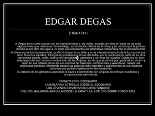 EDGAR DEGAS 
(1834-1917) 
A Degas se le suele asociar con los impresionistas y, de hecho, expuso con ellos en siete de las ocho 
exposiciones que realizaron. Sin embargo, su formación clásica en el dibujo y su rechazo por la pintura 
directa al aire libre dio lugar a un estilo que representó una alternativa relacionada con el impresionismo. 
A diferencia de los impresionistas, prefirió trabajar en su taller y no le interesó el estudio de la luz natural que 
tanto fascinó a aquéllos. A Degas le gustaban los temas del teatro, por lo que la mayor parte de su obra 
representa teatros, cafés, teatros de variedades o gabinetes y carreras de caballos. Degas fue un gran 
observador del ser humano —sobre todo de las mujeres, en las que se centra gran parte de su obra— y 
tanto en sus retratos como en sus estudios de bailarinas, sombrereras y lavanderas, cultivó una 
objetividad absoluta, intentando atrapar las posturas más naturales y espontáneas de sus modelos 
como las que podían registrarse en las fotografías. 
Su estudio de los grabados japoneses le llevó a experimentar con ángulos de enfoque inusitados y 
composiciones asimétricas. 
ENSAYO EN EL ESCENARIO 
LA BAILARINA ESTRELLA SOBRE EL ESCENARIO 
LOS JÓVENES ESPARTANOS EJERCITÁNDOSE 
DIBUJOS: BAILARINA ARREGLÁNDOSE LA ZAPATILLA; ESTUDIO SOBRE FONDO AZUL 
 