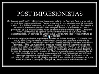 POST IMPRESIONISTAS 
Se dió una ramificación del impresionismo desarrollada por Georges Seurat y conocida 
como divisionismo o puntillismo. Seurat y sus seguidores transformaron la pincelada 
suelta, típica del impresionismo, en puntitos de pigmento puro, yuxtaponiendo sobre 
el lienzo zonas diminutas de colores complementarios. Las teorías de Seurat 
procedían de sus lecturas de los textos estéticos y científicos del siglo XIX sobre el 
color. Esta técnica se aprecia perfectamente en una de sus obras más 
espectaculares, Un domingo de verano en la Grande Jatte (1884-1886, Instituto de 
Arte de Chicago). 
Las obras tempranas de tres importantes artistas de finales del siglo XIX, Vincent van 
Gogh, Paul Gauguin y Henri de Toulouse-Lautrec, denotaban la influencia del 
impresionismo, pero acabaron por desarrollar estilos postimpresionistas claramente 
definidos. Tanto Van Gogh como Pissarro hicieron breves experimentos con la 
división del color. Sin embargo, en el estilo desarrollado por Van Gogh era típico el 
empleo del color puro, aplicado muy denso en pinceladas vacilantes que dotaban a 
la obra de intensa expresión emocional. Muchos de sus lienzos, en especial los de 
cipreses azotados por el viento y los de campos de trigo bajo cielos tormentosos, 
expresan su propio estado de ánimo, tal como lo reflejan las fuerzas de la 
naturaleza. El estilo de Van Gogh ejerció gran influencia sobre los pintores del norte 
de Europa que, a principios del siglo XX, desarrollaron el expresionismo. 
 