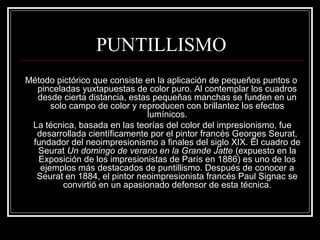 PUNTILLISMO 
Método pictórico que consiste en la aplicación de pequeños puntos o 
pinceladas yuxtapuestas de color puro. Al contemplar los cuadros 
desde cierta distancia, estas pequeñas manchas se funden en un 
solo campo de color y reproducen con brillantez los efectos 
lumínicos. 
La técnica, basada en las teorías del color del impresionismo, fue 
desarrollada científicamente por el pintor francés Georges Seurat, 
fundador del neoimpresionismo a finales del siglo XIX. El cuadro de 
Seurat Un domingo de verano en la Grande Jatte (expuesto en la 
Exposición de los impresionistas de París en 1886) es uno de los 
ejemplos más destacados de puntillismo. Después de conocer a 
Seurat en 1884, el pintor neoimpresionista francés Paul Signac se 
convirtió en un apasionado defensor de esta técnica. 
 