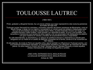 TOULOUSSE LAUTREC 
(1864-1901) 
Pintor, grabador y dibujante francés, fue uno de los artistas que mejor representó la vida nocturna parisiense 
de finales del siglo XIX. 
Toulouse-Lautrec frecuentó los coloristas y animados cabarets del distrito parisiense de Montmartre, como el 
Moulin Rouge, y atrajo con su ingenio y locuacidad a un nutrido grupo de artistas e intelectuales entre 
los que se encontraban el escritor irlandés Oscar Wilde, el pintor holandés Vincent van Gogh y la 
cantante francesa Yvette Guilbert. Visitó también con asiduidad el teatro, el circo y los burdeles. Los 
recuerdos e impresiones que sacaba de estos lugares y de sus personajes más destacados los plasmó 
con gran maestría en retratos y bocetos de sorprendente fuerza y originalidad. 
Su vida desordenada, su alcoholismo y un ataque de parálisis le llevaron a abandonar su estudio para 
refugiarse con su madre en el castillo de Malromé, propiedad de la familia, donde el 9 de noviembre de 
1901 falleció. 
El arte japonés, de moda en París por aquellos años, ejerció también su influencia en Toulouse-Lautrec, con 
sus contornos fuertemente marcados, su composición asimétrica y la utilización de manchas de colores 
planos. Su obra inspiró a Vincent van Gogh, Georges Seurat, Georges Rouault y a todos aquellos 
artistas interesados en el trabajo de litografías y carteles. 
JANE AVRIL ENTRANDO EN EL MOULIN ROUGE 
LA GOULUE ENTRANDO EN EL MOULIN ROUGE 
Ambas de 1892 
 