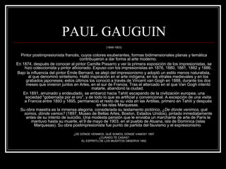 PAUL GAUGUIN 
(1848-1903) 
Pintor postimpresionista francés, cuyos colores exuberantes, formas bidimensionales planas y temática 
contribuyeron a dar forma al arte moderno. 
En 1874, después de conocer al pintor Camille Pissarro y ver la primera exposición de los impresionistas, se 
hizo coleccionista y pintor aficionado. Expuso con los impresionistas en 1876, 1880, 1881, 1882 y 1886. 
Bajo la influencia del pintor Émile Bernard, se alejó del impresionismo y adoptó un estilo menos naturalista, 
al que denominó sintetismo. Halló inspiración en el arte indígena, en los vitrales medievales y en los 
grabados japoneses; estos últimos los conoció a través de Vincent van Gogh en 1888, durante los dos 
meses que vivieron juntos en Arles, en el sur de Francia. Tras el altercado en el que Van Gogh intentó 
matarle, abandonó la ciudad. 
En 1891, arruinado y endeudado, se embarcó hacia Tahití escapando de la civilización europea, una 
sociedad "gobernada por el oro", y de todo lo que es artificial y convencional. A excepción de una visita 
a Francia entre 1893 y 1895, permaneció el resto de su vida en las Antillas, primero en Tahití y después 
en las islas Marquesas. 
Su obra maestra es la inmensa alegoría, considerada su testamento pictórico, ¿De dónde venimos, qué 
somos, dónde vamos? (1897, Museo de Bellas Artes, Boston, Estados Unidos), pintado inmediatamente 
antes de su intento de suicidio. Una modesta pensión que le enviaba un marchante de arte de París le 
mantuvo hasta su muerte, el 9 de mayo de 1903, en el pueblo de Atuana, isla de Dominica (islas 
Marquesas). Su obra postimpresionista fue punto de partida del fauvismo y el expresionismo. 
¿DE DÓNDE VENIMOS, QUÉ SOMOS, DÓNDE VAMOS? 1897 
¿CUÁNDO TE CASAS? 
EL ESPÍRITU DE LOS MUERTOS OBSERVA 1892 
 