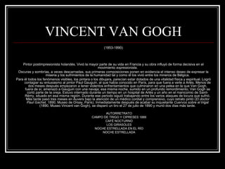 VINCENT VAN GOGH 
(1853-1890) 
Pintor postimpresionista holandés. Vivió la mayor parte de su vida en Francia y su obra influyó de forma decisiva en el 
movimiento expresionista. 
Oscuras y sombrías, a veces descarnadas, sus primeras composiciones ponen en evidencia el intenso deseo de expresar la 
miseria y los sufrimientos de la humanidad tal y como él los vivió entre los mineros de Bélgica. 
Para él todos los fenómenos visibles, los pintara o los dibujara, parecían estar dotados de una vitalidad física y espiritual. Logró 
contagiar su entusiasmo al pintor Paul Gauguin, al que había conocido en París, para que fuera a verle a Arlés. Menos de 
dos meses después empezaron a tener violentos enfrentamientos que culminaron en una pelea en la que Van Gogh, 
fuera de sí, amenazó a Gauguin con una navaja; esa misma noche, sumido en un profundo remordimiento, Van Gogh se 
cortó parte de la oreja. Estuvo internado durante un tiempo en un hospital de Arlés y un año en el manicomio de Saint- 
Rémy, situado en esa misma región. Durante ese periodo siguió trabajando entre los varios ataques de locura que sufrió. 
Más tarde pasó tres meses en Auvers bajo la atención de un médico cordial y comprensivo, cuyo retrato pintó (El doctor 
Paul Gachet, 1890, Museo de Orsay, París). Inmediatamente después de acabar su inquietante Cuervos sobre el trigal 
(1890, Museo Vincent van Gogh), se disparó un tiro el 27 de julio de 1890 y murió dos días más tarde. 
AUTORRETRATO 
CAMPO DE TRIGO Y CIPRESES 1889 
CAFÉ NOCTURNO 
LOS GIRASOLES 
NOCHE ESTRELLADA EN EL RÍO 
NOCHE ESTRELLADA 
 