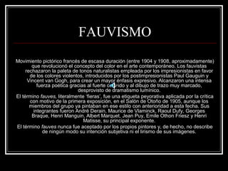 FAUVISMO 
Movimiento pictórico francés de escasa duración (entre 1904 y 1908, aproximadamente) 
que revolucionó el concepto del color en el arte contemporáneo. Los fauvistas 
rechazaron la paleta de tonos naturalistas empleada por los impresionistas en favor 
de los colores violentos, introducidos por los postimpresionistas Paul Gauguin y 
Vincent van Gogh, para crear un mayor énfasis expresivo. Alcanzaron una intensa 
fuerza poética gracias al fuerte colorido y al dibujo de trazo muy marcado, 
desprovisto de dramatismo lumínico. 
El término fauves, literalmente ‘fieras’, fue una etiqueta peyorativa aplicada por la crítica 
con motivo de la primera exposición, en el Salón de Otoño de 1905, aunque los 
miembros del grupo ya pintaban en ese estilo con anterioridad a esta fecha. Sus 
integrantes fueron André Derain, Maurice de Vlaminck, Raoul Dufy, Georges 
Braque, Henri Manguin, Albert Marquet, Jean Puy, Emile Othon Friesz y Henri 
Matisse, su principal exponente. 
El término fauves nunca fue aceptado por los propios pintores y, de hecho, no describe 
de ningún modo su intención subjetiva ni el lirismo de sus imágenes. 
 