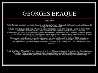 GEORGES BRAQUE 
(1882-1963) 
Pintor francés, que junto con Pablo Picasso contribuyó al origen y desarrollo del cubismo, del cual es una de 
las figuras más importantes. 
Estudió en la Escuela de Bellas Artes de la capital francesa y hacia 1905 empezó a pintar al modo de los 
fauvistas, utilizando colores puros y brillantes en composiciones de estructura muy libre. 
Sin embargo, ya en 1908, su atención se había desplazado a las obras de Paul Cézanne. El interés de éste 
por las formas extrañamente distorsionadas y sus perspectivas poco convencionales llevaron a Braque 
a pintar de un modo que más tarde se conocería como cubista. 
Picasso, con quien Braque empezó a trabajar en estrecha colaboración a partir de 1909, utilizaba un 
enfoque pictórico similar. Desde 1910 a 1912 ambos artistas realizaron obras estructuradas en 
complejas formas geométricas y pintadas con colores neutros, que hoy son conocidas como cubismo 
analítico. 
En GUITARRA Y COPA (1921, óleo s/lienzo, 43 × 73 cm, Museo Nacional de Arte Moderno, Centro Georges 
Pompidou, París) se aprecian las características del cubismo sintético de Georges Braque: formas 
planas y fragmentadas, predominio de la composición y del color e incorporación del collage. 
 