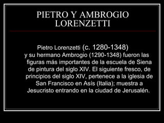 PIETRO Y AMBROGIO 
LORENZETTI 
Pietro Lorenzetti (c. 1280-1348) 
y su hermano Ambrogio (1290-1348) fueron las 
figuras más importantes de la escuela de Siena 
de pintura del siglo XIV. El siguiente fresco, de 
principios del siglo XIV, pertenece a la iglesia de 
San Francisco en Asís (Italia); muestra a 
Jesucristo entrando en la ciudad de Jerusalén. 
 