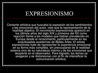 EXPRESIONISMO 
Corriente artística que buscaba la expresión de los sentimientos 
y las emociones del autor, más que la representación de la 
realidad objetiva. El movimiento expresionista apareció en 
los últimos años del siglo XIX y primeros del XX como 
reacción frente a los modelos que habían prevalecido en 
Europa desde el renacimiento, particularmente en las 
anquilosadas academias de Bellas Artes. El artista 
expresionista trató de representar la experiencia emocional 
en su forma más completa, sin preocuparse de la realidad 
externa sino de su naturaleza interna y de las emociones que 
despierta en el observador. Para lograrlo, los temas se 
exageran y se distorsionan con el fin de intensificar la 
comunicación artística. 
 