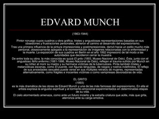 EDVARD MUNCH 
(1863-1944) 
Pintor noruego cuyos cuadros y obra gráfica, tristes y angustiosas representaciones basadas en sus 
obsesiones y frustraciones personales, abrieron el camino al desarrollo del expresionismo. 
Tras una primera influencia de la pintura impresionista y postimpresionista, derivó hacia un estilo mucho más 
personal, obsesivamente apegado a la representación de imágenes relacionadas con la enfermedad y 
la muerte. La exposición de sus cuadros en Berlín en el año 1892 impresionó de tal modo a las 
autoridades que decidieron cerrar la muestra. 
De entre toda su obra, la más conocida es quizá El grito (1893, Museo Nacional de Oslo). Ésta, junto con el 
angustioso Niño enfermo (1881-1886, Museo Nacional de Oslo), reflejan el trauma sufrido por Munch en 
su niñez al morir su madre y su hermana víctimas de la tuberculosis. Pinta también tristes y 
melancólicas escenas, como El puente, con figuras lánguidas, de rasgos y rostros indefinidos. El reflejo 
de sus ansiedades sexuales puede verse en sus múltiples retratos de mujeres, representadas 
alternativamente, como frágiles e inocentes víctimas o como vampiresas devoradoras de vida. 
EL GRITO 
(1893) 
es la más dramática de las obras de Edvard Munch y una de las más famosas del expresionismo. En ella el 
artista expresa la angustia espiritual y el tormento emocional experimentados en determinadas etapas 
de su vida. 
El cielo atormentado amenaza, como ante un futuro incierto y la extraña criatura que aúlla, más que grita, 
aterroriza ante su carga emotiva. 
 
