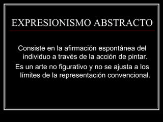 EXPRESIONISMO ABSTRACTO 
Consiste en la afirmación espontánea del 
individuo a través de la acción de pintar. 
Es un arte no figurativo y no se ajusta a los 
límites de la representación convencional. 
 