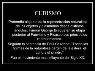 CUBISMO 
Pretendía alejarse de la reprsentración naturalista 
de los objetos y plasmarlos desde distintos 
ángulos. Fueron George Braque en su etapa 
posterior al Fauvismo y Picasso sus principales 
representantes. 
Seguían la sentencia de Paul Cézanne: “Todas las 
formas de la naturaleza parten de la esfera, el 
cono y el cilindro” 
Fue el movimiento mas influyente del Siglo XX. 
 