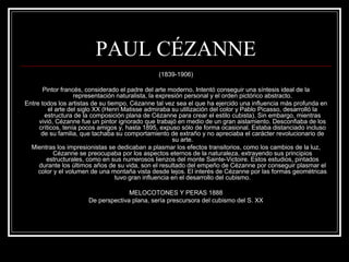 PAUL CÉZANNE 
(1839-1906) 
Pintor francés, considerado el padre del arte moderno. Intentó conseguir una síntesis ideal de la 
representación naturalista, la expresión personal y el orden pictórico abstracto. 
Entre todos los artistas de su tiempo, Cézanne tal vez sea el que ha ejercido una influencia más profunda en 
el arte del siglo XX (Henri Matisse admiraba su utilización del color y Pablo Picasso, desarrolló la 
estructura de la composición plana de Cézanne para crear el estilo cubista). Sin embargo, mientras 
vivió, Cézanne fue un pintor ignorado que trabajó en medio de un gran aislamiento. Desconfiaba de los 
críticos, tenía pocos amigos y, hasta 1895, expuso sólo de forma ocasional. Estaba distanciado incluso 
de su familia, que tachaba su comportamiento de extraño y no apreciaba el carácter revolucionario de 
su arte. 
Mientras los impresionistas se dedicaban a plasmar los efectos transitorios, como los cambios de la luz, 
Cézanne se preocupaba por los aspectos eternos de la naturaleza, extrayendo sus principios 
estructurales, como en sus numerosos lienzos del monte Sainte-Victoire. Estos estudios, pintados 
durante los últimos años de su vida, son el resultado del empeño de Cézanne por conseguir plasmar el 
color y el volumen de una montaña vista desde lejos. El interés de Cézanne por las formas geométricas 
tuvo gran influencia en el desarrollo del cubismo. 
MELOCOTONES Y PERAS 1888 
De perspectiva plana, sería prescursora del cubismo del S. XX 
 