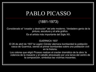 PABLO PICASSO 
(1881-1973) 
Considerado el “creador y destructor” del arte moderno. Verdadero genio de la 
pintura, escultura y el arte gráfico. 
Es el artista más importante del Siglo XX. 
GUERNICA 1937 
El 26 de abril de 1937 la Legión Cóndor alemana bombardeó la población 
vasca de Guernica, siendo el primer bombardeo sobre una población civil 
en la historia. 
Los colores que eligió Picasso realzan el cracter dramático de la obra: la 
violencia de la masacre y el caballo atravesado por una lanza del centro de 
la composición, simboliza las víctimas inocentes. 
 