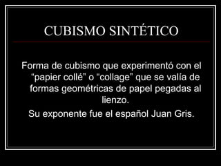 CUBISMO SINTÉTICO 
Forma de cubismo que experimentó con el 
“papier collé” o “collage” que se valía de 
formas geométricas de papel pegadas al 
lienzo. 
Su exponente fue el español Juan Gris. 
 