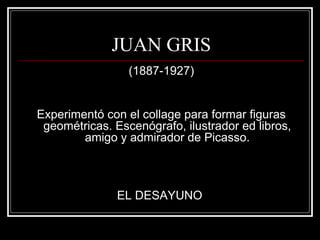 JUAN GRIS 
(1887-1927) 
Experimentó con el collage para formar figuras 
geométricas. Escenógrafo, ilustrador ed libros, 
amigo y admirador de Picasso. 
EL DESAYUNO 
 