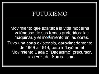 FUTURISMO 
Movimiento que exaltaba la vida moderna 
vaiéndose de sus temas preferidos: las 
máquinas y el movimiento en las obras. 
Tuvo una corta existencia, aproximadamente 
de 1909 a 1914, pero influyó en el 
Movimiento Dadá o “Dadaísmo” precursor, 
a la vez, del Surrealismo. 
 