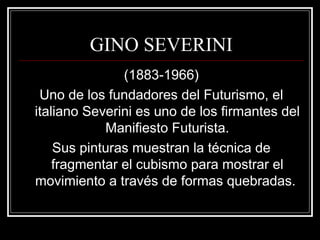 GINO SEVERINI 
(1883-1966) 
Uno de los fundadores del Futurismo, el 
italiano Severini es uno de los firmantes del 
Manifiesto Futurista. 
Sus pinturas muestran la técnica de 
fragmentar el cubismo para mostrar el 
movimiento a través de formas quebradas. 
 
