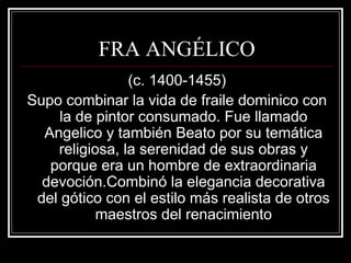 FRA ANGÉLICO 
(c. 1400-1455) 
Supo combinar la vida de fraile dominico con 
la de pintor consumado. Fue llamado 
Angelico y también Beato por su temática 
religiosa, la serenidad de sus obras y 
porque era un hombre de extraordinaria 
devoción.Combinó la elegancia decorativa 
del gótico con el estilo más realista de otros 
maestros del renacimiento 
 