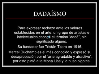 DADAÍSMO 
Para expresar rechazo ante los valores 
establecidos en el arte, un grupo de artistas e 
intelectuales escoge el término “dadá”, sin 
significado alguno. 
Su fundador fue Tristán Tzara en 1916. 
Marcel Duchamp es el más conocido y expresó su 
desaprobación por el “arte agradable y atractivo”, 
por esto pintó a la Mona Lisa y le puso bigotes. 
 