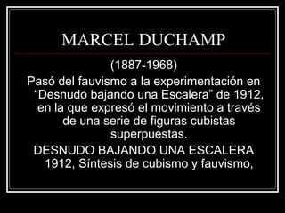 MARCEL DUCHAMP 
(1887-1968) 
Pasó del fauvismo a la experimentación en 
“Desnudo bajando una Escalera” de 1912, 
en la que expresó el movimiento a través 
de una serie de figuras cubistas 
superpuestas. 
DESNUDO BAJANDO UNA ESCALERA 
1912, Síntesis de cubismo y fauvismo, 
 