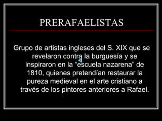PRERAFAELISTAS 
Grupo de artistas ingleses del S. XIX que se 
revelaron contra la burguesía y se 
inspiraron en la “escuela nazarena” de 
1810, quienes pretendían restaurar la 
pureza medieval en el arte cristiano a 
través de los pintores anteriores a Rafael. 
 