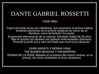 DANTE GABRIEL ROSSETTI 
(1828-1882) 
Figura principal de los pre rafaelistas, que renovaron la pintura inglesa 
tomando elementos de la pintura medieval así como de su 
literatura, como tal también fue poeta. 
Enamorado eternamente de su esposa: Elizabeth Siddal de 28 años. 
Ella se suicidó con láudano por padecer enfermedades dolorosas. 
Rossetti la pintó una y otra vez hasta que murió poco después. 
GHIRLANDATA Y MONNA VANA 
THE BOWER MEADOW Y PROSERPINA 
ROMAN DE LA ROSE (Basado en el poema del mismo nombre, en la 
pintura, las rosas simbolizan el amor cortesano) 
 