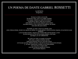 UN POEMA DE DANTE GABRIEL ROSSETTI 
EL RETRATO 
(Fragmento) 
He aquí su retrato: así era ella, 
da asombro verla, como si mi imágen quedase 
en el espejo, habiendo yo salido de la estancia. 
Contemplo su figura, hasta que me parece 
verla alentar y casi mis ojos aseguran que se abren 
sus labios todavía, y van a susurrar sus palabras, tan dulces: 
mas sobre ella yace la tierra. 
Al pintarla, su rostro, como en un templo, puse 
entre místicos árboles, donde la luz apenas se desliza: en un sitio retirado, donde encontrar creyeras, el murmullo de voces 
apagadas, 
y una viva llama errante, y figuras cuyo nombre ellas mismas ignoran, y rocío 
de otros tiempos y el eco de tus propias pisadas, y las cosas 
que llegan y se van calladamente. 
Allí, junto a su rostro, se queda mi recuerdo 
entre tanto, y espera el declinar del día, 
hasta que entonces mire con unos ojos nuevos, 
con los ojos que das, Palestina del alma, más tiernos que el mirar de otros tiempos; 
y , en tanto, esperanzas y anhelos, ya con ella perdidos, 
muy cerca de su imagen están, 
como las tumbas de peregrinos muertos 
junto al Santo Sepulcro. 
 