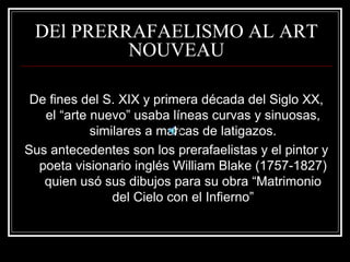 DEl PRERRAFAELISMO AL ART 
NOUVEAU 
De fines del S. XIX y primera década del Siglo XX, 
el “arte nuevo” usaba líneas curvas y sinuosas, 
similares a marcas de latigazos. 
Sus antecedentes son los prerafaelistas y el pintor y 
poeta visionario inglés William Blake (1757-1827) 
quien usó sus dibujos para su obra “Matrimonio 
del Cielo con el Infierno” 
 