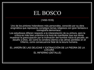 EL BOSCO 
(1450-1516) 
Uno de los pintores holandeses más personales, conocido por su obra 
enigmática que representa complejos temas religiosos con gran fantasía e 
iconografía demoníaca.. 
Los estudiosos difieren respecto a la interpretación de su pintura, pero la 
crítica es más bien unánime a la hora de manifestar que sus obras 
muestran la preocupación por la inclinación del hombre hacia el pecado, en 
desafío a Dios, así como la condena eterna a las almas perdidas en el 
Infierno, como consecuencia fatal de la locura humana. 
EL JARDÍN DE LAS DELICIAS Y EXTRACCIÓN DE LA PIEDRA DE LA 
LOCURA 
EL INFIERNO (DETALLE) 
 