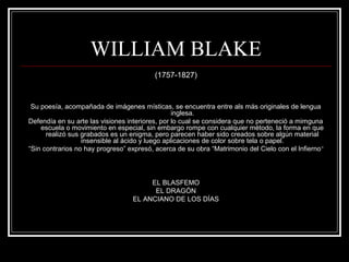 WILLIAM BLAKE 
(1757-1827) 
Su poesía, acompañada de imágenes místicas, se encuentra entre als más originales de lengua 
inglesa. 
Defendía en su arte las visiones interiores, por lo cual se considera que no perteneció a mimguna 
escuela o movimiento en especial, sin embargo rompe con cualquier método, la forma en que 
realizó sus grabados es un enigma, pero parecen haber sido creados sobre algún material 
insensible al ácido y luego aplicaciones de color sobre tela o papel. 
“Sin contrarios no hay progreso” expresó, acerca de su obra “Matrimonio del Cielo con el Infierno” 
EL BLASFEMO 
EL DRAGÓN 
EL ANCIANO DE LOS DÍAS 
 