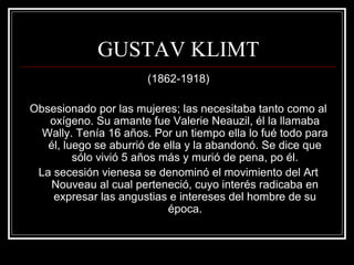 GUSTAV KLIMT 
(1862-1918) 
Obsesionado por las mujeres; las necesitaba tanto como al 
oxígeno. Su amante fue Valerie Neauzil, él la llamaba 
Wally. Tenía 16 años. Por un tiempo ella lo fué todo para 
él, luego se aburrió de ella y la abandonó. Se dice que 
sólo vivió 5 años más y murió de pena, po él. 
La secesión vienesa se denominó el movimiento del Art 
Nouveau al cual perteneció, cuyo interés radicaba en 
expresar las angustias e intereses del hombre de su 
época. 
 
