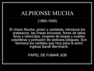 ALPHONSE MUCHA 
(1860-1939) 
El checo Mucha, pintor y cartelista, introduce los 
arabescos, las líneas sinuosas, flores de tallos 
finos y retorcidos, mujeres de largas y sueltas 
cabelleras y profusión de sedosos pliegues. Son 
famosos los carteles que hizo para la actriz 
inglesa Sarah Bernhardt. 
PAPEL DE FUMAR JOB 
 