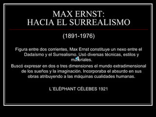 MAX ERNST: 
HACIA EL SURREALISMO 
(1891-1976) 
Figura entre dos corrientes, Max Ernst constituye un nexo entre el 
Dadaísmo y el Surrealismo. Usó diversas técnicas, estilos y 
materiales. 
Buscó expresar en dos o tres dimensiones el mundo extradimensional 
de los sueños y la imaginación. Incorporaba el absurdo en sus 
obras atribuyendo a las máquinas cualidades humanas. 
L´ELÉPHANT CÉLEBES 1921 
 