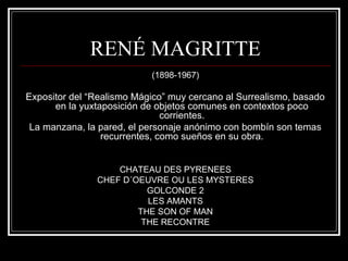 RENÉ MAGRITTE 
(1898-1967) 
Expositor del “Realismo Mágico” muy cercano al Surrealismo, basado 
en la yuxtaposición de objetos comunes en contextos poco 
corrientes. 
La manzana, la pared, el personaje anónimo con bombín son temas 
recurrentes, como sueños en su obra. 
CHATEAU DES PYRENEES 
CHEF D´OEUVRE OU LES MYSTERES 
GOLCONDE 2 
LES AMANTS 
THE SON OF MAN 
THE RECONTRE 
 