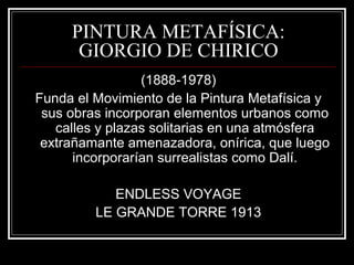 PINTURA METAFÍSICA: 
GIORGIO DE CHIRICO 
(1888-1978) 
Funda el Movimiento de la Pintura Metafísica y 
sus obras incorporan elementos urbanos como 
calles y plazas solitarias en una atmósfera 
extrañamante amenazadora, onírica, que luego 
incorporarían surrealistas como Dalí. 
ENDLESS VOYAGE 
LE GRANDE TORRE 1913 
 
